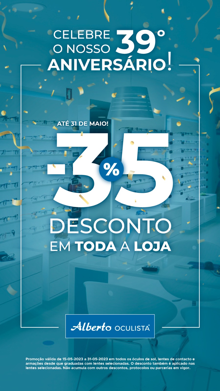 Celebre o nosso 39º Aniversário. Até 31 de maio! 35% de desconto em toda a loja. Promoção válida de 15-05-2023 a 31-05-2023 em todos os óculos de sol, lentes de contacto e armações desde que graduadas com lentes selecionadas. O desconto também é aplicado nas lentes selecionadas. Não cumula com outros descontos, protocolos ou parcerias em vigor.